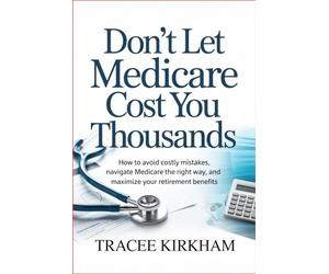 Don’t Let Medicare Cost You Thousands: How to Avoid Costly Mistakes, Navigate Medicare the Right Way, and Maximize Your Retirement Benefits