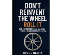 Don’t Reinvent the Wheel - Roll It: The Entrepreneur’s Manual to Multimillionaire Success