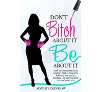 Don't Bitch About It, Be About It: How to Strengthen Your Mindset, Take Action with Purpose, and Build a Business - No Matter What Life Throws at You!