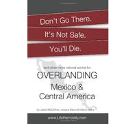 Don't Go There. It's Not Safe. You'll Die.: And other more rational advice for overlanding Mexico & Central America
