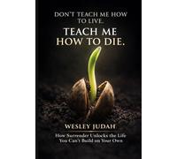Don't Teach Me How To Live. Teach Me How To Die: How Surrender Unlocks the Life You Can't Build on Your Own