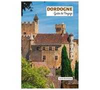 Dordogne Guide de Voyage: Explorez les attractions, les villages médiévaux, les châteaux, la rivière et la chasse aux truffes avec des itinéraires pratiques