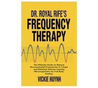 Dr. Royal Rife’s Frequency Therapy: The Ultimate Guide on Natural Recommended Frequencies to Target and Eliminate Disease Causing Microorganisms for Full Body Healing