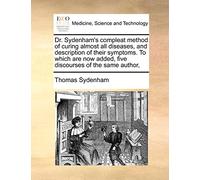 Dr. Sydenham's Compleat Method of Curing Almost All Diseases, and Description of Their Symptoms. to Which Are Now Added, Five Discourses of the Same Author,