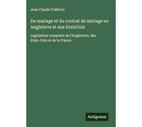 Du mariage et du contrat de mariage en Angleterre et aux EtatsUnis: Legislation comparée de l'Angleterre, des Etats-Unis et de la France