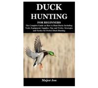 DUCK HUNTING FOR BEGINNERS: The Complete Guide on How to Hunt Ducks Including Tools, Equipment, Supplies, Tips and Tricks, Strategies and Tactics for Perfect Duck Hunting