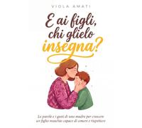 E ai Figli, Chi Glielo Insegna?: Le Parole e i Gesti di una Madre per Crescere un Figlio Maschio Capace di Amare e Rispettare