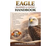 EAGLE BEGINNER TO EXPERT HANDBOOK: A Complete Guide to Eagle Biology, Flight Mechanics, Hunting Strategy, Vision, Territorial Behavior, Global Distribution, Conservation Challenges, and More.