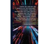Earth, sea and sky; or, Marvels of the Universe ... Containing Thrilling Adventures on Land and sea ... Embracing the Striking Physical Features of ... of the Atlantic, Pacific and Indian Oceans