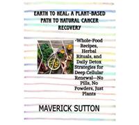 EARTH TO HEAL: A PLANT-BASED PATH TO NATURAL CANCER RECOVERY: Whole-Food Recipes, Herbal Rituals, and Daily Detox Strategies for Deep Cellular Renewal-No Pills, No Powders, Just Plants