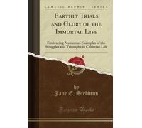 Earthly Trials and Glory of the Immortal Life (Classic Reprint): Embracing Numerous Examples of the Struggles and Triumphs in Christian Life: ... Triumphs in Christian Life (Classic Reprint)