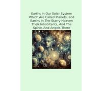 Earths In Our Solar System Which Are Called Planets, and Earths In The Starry Heaven Their Inhabitants, And The Spirits And Angels There (Classic Books)
