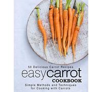 Easy Carrot Cookbook: 50 Delicious Carrot Recipes; Simple Methods and Techniques for Cooking with Carrots (2nd Edition)