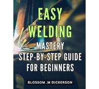 Easy Welding Mastery: Step-by-Step Guide for Beginners: Unlock the Secrets of with Our Comprehensive Novices.