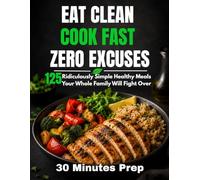 EAT CLEAN, COOK FAST, ZERO EXCUSES: 125 Ridiculously Simple Healthy Meals Your Whole Family Will Fight Over (From Fridge to Table in 30 Minutes - No Chef Skills Required)