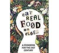 Eat Real Food or Else: A Cookbook for the 21st Century