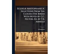 EclogÃ] AristophanicÃ], Selections From the Clouds (The Birds) With Notes by C.C. Felton, Ed. by T.K. Arnold
