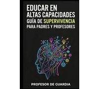 EDUCAR EN ALTAS CAPACIDADES: GUÍA DE SUPERVIVENCIA PARA PADRES Y PROFESORES DE NIÑOS CON ALTAS CAPACIDADES