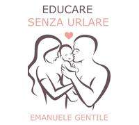 EDUCARE SENZA URLARE: Manuale completo di Disciplina Positiva e Comunicazione Efficace per Farsi Ascoltare, Gestire Capricci ed Emozioni e Crescere Bambini Felici, Sicuri e con Autostima