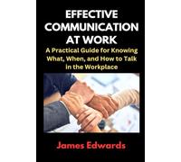 EFFECTIVE COMMUNICATION AT WORK: A Practical Guide for Knowing What, When, and How to Talk in the Workplace