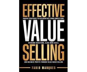 EFFECTIVE VALUE SELLING: Proven Strategies to Differentiate from Competitors, Overcome Objections, Close More Deals, and Maximize Profits Through Value-Based Selling