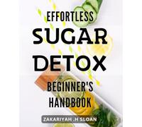 Effortless Sugar Detox: Beginner's Handbook: Detoxify Your Body and Mind with Easy Sugar-Free Lifestyle Choices: A Comprehensive Guide for Beginners.
