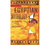 Egyptian Mythology Illustrated for Beginners. : A Guide to Classic Stories of Gods, Goddesses, Monsters, Mortals and Traditions of Ancient Egypt.