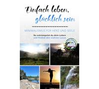 Einfach leben, glücklich sein: Minimalismus für Herz und Seele: So entrümpelst du dein Leben und findest den wahren Luxus
