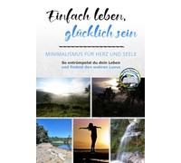 Einfach leben, glücklich sein: Minimalismus für Herz und Seele: So entrümpelst du dein Leben und findest den wahren Luxus