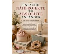 EINFACHE NÄHPROJEKTE FÜR ABSOLUTE ANFÄNGER: Ein vollständiger Schritt-für-Schritt-Leitfaden zu grundlegenden Nähfertigkeiten, unverzichtbaren ... die Sie wirklich fertigstellen können