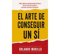 El Arte de Conseguir un Sí: Cómo conducir conversaciones difíciles, influir con inteligencia y alcanzar acuerdos duraderos (Orlando Murillo Autor)