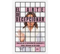 El arte de decepcionar: Liberarte de la necesidad de complacer a todos, diciendo no sin culpa