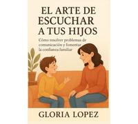El Arte de Escuchar a tus Hijos: Cómo resolver problemas de comunicación y fomentar la confianza familiar: Claves prácticas para criar hijos seguros, felices y conectados contigo