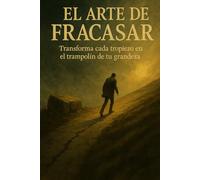 EL ARTE DE FRACASAR: Transforma cada tropiezo en el trampolín de tu grandeza
