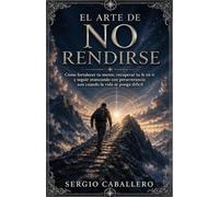 El Arte de No Rendirse: Cómo fortalecer tu mente, recuperar tu fe en ti y seguir avanzando con perseverancia aun cuando la vida se ponga difícil