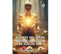 EL ARTE DEL AMOR CUANDO EL DOLOR SE VUELVE LUZ (TEMAS PARA LA VIDA DE SANTIAGO LUZ)