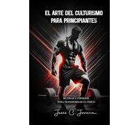 El arte del culturismo para principiantes: Rutinas y consejos para transformar tu físico