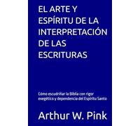 EL ARTE Y ESPÍRITU DE LA INTERPRETACIÓN DE LAS ESCRITURAS: Cómo escudriñar la Biblia con rigor exegético y dependencia del Espíritu Santo (Arthur W. Pink en español)
