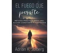 EL FUEGO QUE PERSISTE. Método práctico para una acción constante y sostenida: Construye un sistema interior de acción constante, supera la inercia y actúa con decisión cuando la motivación desaparece.