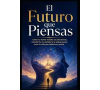 El Futuro que Piensas: Cómo tu mente moldea tus decisiones, transforma tu realidad y te prepara para crear la vida que todavía no existe