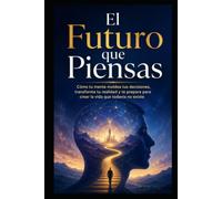 El Futuro que Piensas: Cómo tu mente moldea tus decisiones, transforma tu realidad y te prepara para crear la vida que todavía no existe