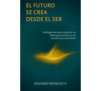 EL FUTURO SE CREA DESDE EL SER: Inteligencias para impulsar un liderazgo evolutivo y un mundo más consciente