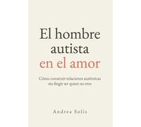 El Hombre Autista en el Amor: Cómo construir relaciones auténticas sin fingir ser quien no eres