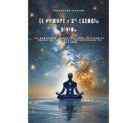 El Hombre y su Esencia Divina: La sabiduría ancestral para activar el poder de tu mente y transformar tu realidad