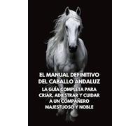 El Manual Definitivo del Caballo Andaluz: La Guía Completa para Criar, Adiestrar y Cuidar a un Compañero Majestuoso y Noble