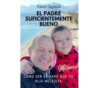 El Padre Suficientemente Bueno: Cómo ser el papá que tu hija necesita. Una guía para cada etapa de su vida