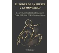 El Poder De La Fuerza Y La Movilidad: Aumenta La Flexibilidad, Previene El Dolor Y Mejora El Rendimiento Diario