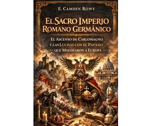 El Sacro Imperio Romano Germánico: El Ascenso De Carlomagno Y Las Luchas Con El Papado Que Moldearon A Europa