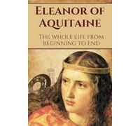 Eleanor of Aquitaine: The whole life from beginning to end