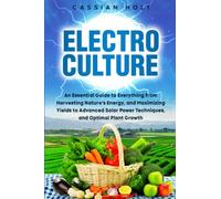 Electroculture: An Essential Guide to Everything from Harvesting Nature's Energy, and Maximizing Yields to Advanced Solar Power Techniques, and Optimal Plant Growth